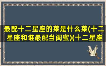 最配十二星座的菜是什么菜(十二星座和谁最配当闺蜜)(十二星座最般配的)