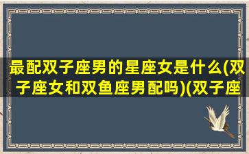 最配双子座男的星座女是什么(双子座女和双鱼座男配吗)(双子座女与什么星座男最配)