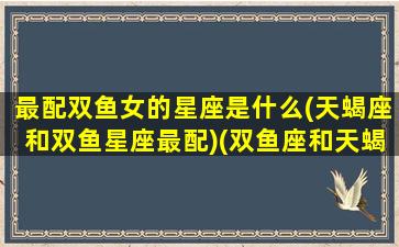 最配双鱼女的星座是什么(天蝎座和双鱼星座最配)(双鱼座和天蝎座的匹配度是多少)