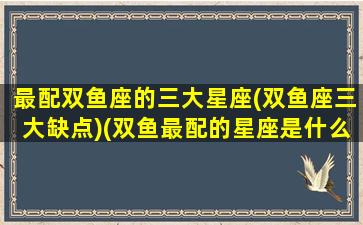 最配双鱼座的三大星座(双鱼座三大缺点)(双鱼最配的星座是什么星座)