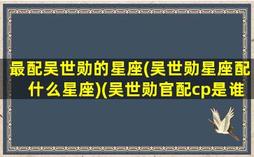 最配吴世勋的星座(吴世勋星座配什么星座)(吴世勋官配cp是谁)