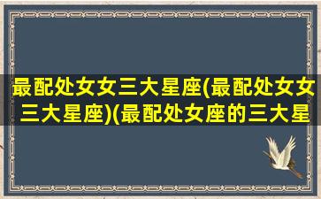 最配处女女三大星座(最配处女女三大星座)(最配处女座的三大星座)