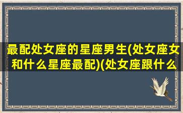 最配处女座的星座男生(处女座女和什么星座最配)(处女座跟什么星座男生最配)