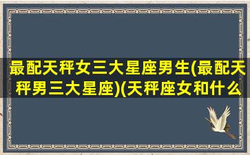 最配天秤女三大星座男生(最配天秤男三大星座)(天秤座女和什么星座男最配做夫妻)