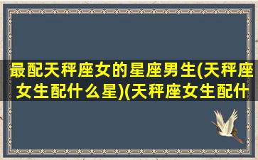 最配天秤座女的星座男生(天秤座女生配什么星)(天秤座女生配什么星座男生最好)