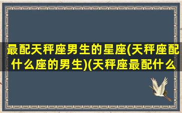 最配天秤座男生的星座(天秤座配什么座的男生)(天秤座最配什么男明星)