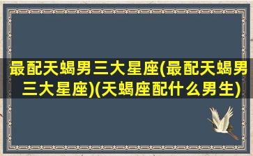 最配天蝎男三大星座(最配天蝎男三大星座)(天蝎座配什么男生)