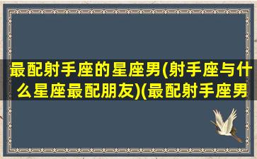 最配射手座的星座男(射手座与什么星座最配朋友)(最配射手座男是什么座)