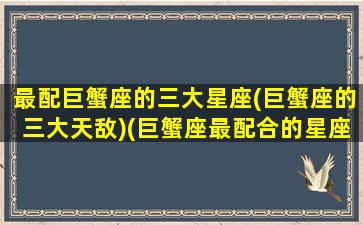 最配巨蟹座的三大星座(巨蟹座的三大天敌)(巨蟹座最配合的星座)