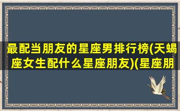 最配当朋友的星座男排行榜(天蝎座女生配什么星座朋友)(星座朋友搭配)