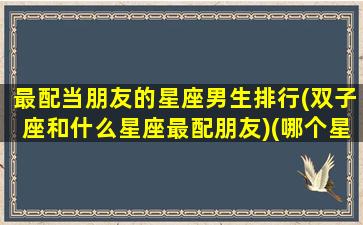 最配当朋友的星座男生排行(双子座和什么星座最配朋友)(哪个星座和双子座男最搭配)
