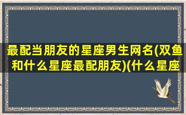 最配当朋友的星座男生网名(双鱼和什么星座最配朋友)(什么星座男最配双鱼女)