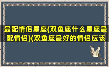 最配情侣星座(双鱼座什么星座最配情侣)(双鱼座最好的情侣应该是什么星座)