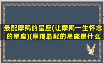 最配摩羯的星座(让摩羯一生怀念的星座)(摩羯最配的星座是什么)