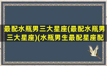 最配水瓶男三大星座(最配水瓶男三大星座)(水瓶男生最配星座配对)