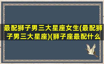 最配狮子男三大星座女生(最配狮子男三大星座)(狮子座最配什么星座的男生)