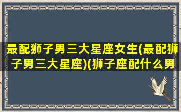 最配狮子男三大星座女生(最配狮子男三大星座)(狮子座配什么男)