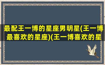 最配王一博的星座男明星(王一博最喜欢的星座)(王一博喜欢的星座女生是哪些)
