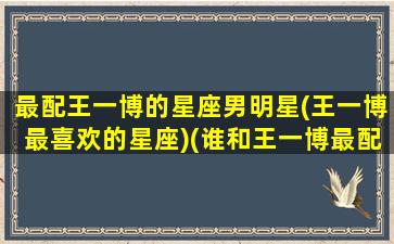 最配王一博的星座男明星(王一博最喜欢的星座)(谁和王一博最配)