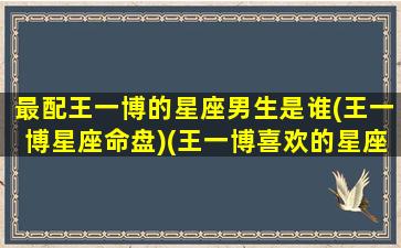 最配王一博的星座男生是谁(王一博星座命盘)(王一博喜欢的星座女生是哪些)