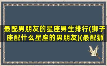 最配男朋友的星座男生排行(狮子座配什么星座的男朋友)(最配狮子座的三大星座)