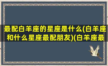 最配白羊座的星座是什么(白羊座和什么星座最配朋友)(白羊座最匹配的星座是哪个星座)