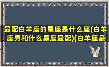 最配白羊座的星座是什么座(白羊座男和什么星座最配)(白羊座最配哪个星座男生)