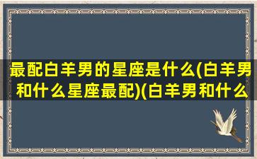 最配白羊男的星座是什么(白羊男和什么星座最配)(白羊男和什么星座最匹配)