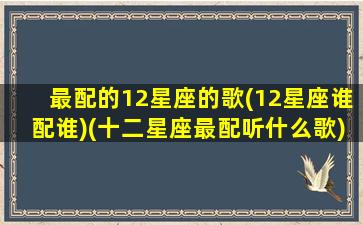 最配的12星座的歌(12星座谁配谁)(十二星座最配听什么歌)