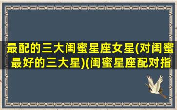 最配的三大闺蜜星座女星(对闺蜜最好的三大星)(闺蜜星座配对指数)