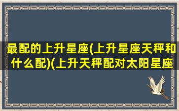 最配的上升星座(上升星座天秤和什么配)(上升天秤配对太阳星座)