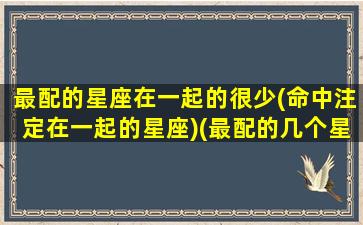 最配的星座在一起的很少(命中注定在一起的星座)(最配的几个星座)