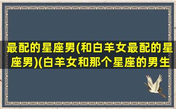 最配的星座男(和白羊女最配的星座男)(白羊女和那个星座的男生最搭)