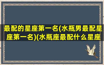 最配的星座第一名(水瓶男最配星座第一名)(水瓶座最配什么星座男)