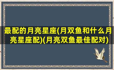 最配的月亮星座(月双鱼和什么月亮星座配)(月亮双鱼最佳配对)