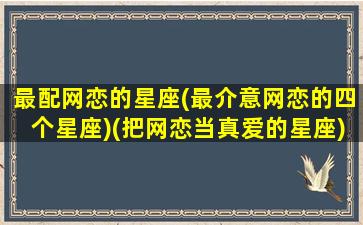 最配网恋的星座(最介意网恋的四个星座)(把网恋当真爱的星座)