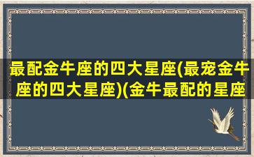 最配金牛座的四大星座(最宠金牛座的四大星座)(金牛最配的星座是什么星座)