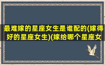 最难嫁的星座女生是谁配的(嫁得好的星座女生)(嫁给哪个星座女最苦)