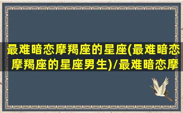 最难暗恋摩羯座的星座(最难暗恋摩羯座的星座男生)/最难暗恋摩羯座的星座(最难暗恋摩羯座的星座男生)-我的网站