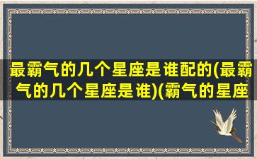 最霸气的几个星座是谁配的(最霸气的几个星座是谁)(霸气的星座是什么星座)