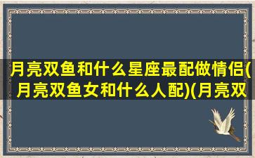 月亮双鱼和什么星座最配做情侣(月亮双鱼女和什么人配)(月亮双鱼和月亮双鱼的配对)