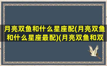 月亮双鱼和什么星座配(月亮双鱼和什么星座最配)(月亮双鱼和双鱼有什么区别)