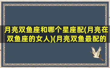 月亮双鱼座和哪个星座配(月亮在双鱼座的女人)(月亮双鱼最配的月亮星座)