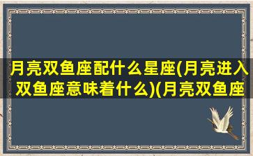 月亮双鱼座配什么星座(月亮进入双鱼座意味着什么)(月亮双鱼座配对)