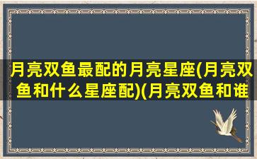 月亮双鱼最配的月亮星座(月亮双鱼和什么星座配)(月亮双鱼和谁最配)