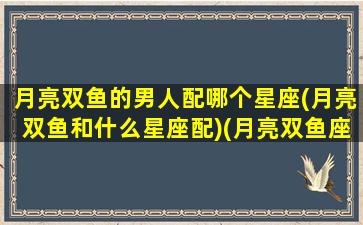 月亮双鱼的男人配哪个星座(月亮双鱼和什么星座配)(月亮双鱼座男生速配)