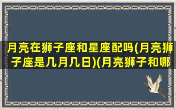 月亮在狮子座和星座配吗(月亮狮子座是几月几日)(月亮狮子和哪个月亮星座最合适)