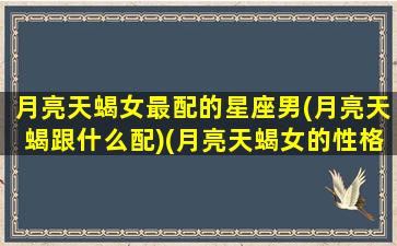 月亮天蝎女最配的星座男(月亮天蝎跟什么配)(月亮天蝎女的性格特点)