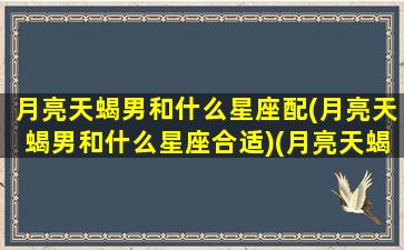 月亮天蝎男和什么星座配(月亮天蝎男和什么星座合适)(月亮天蝎男怎么相处)