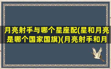 月亮射手与哪个星座配(星和月亮是哪个国家国旗)(月亮射手和月亮射手能结婚吗)